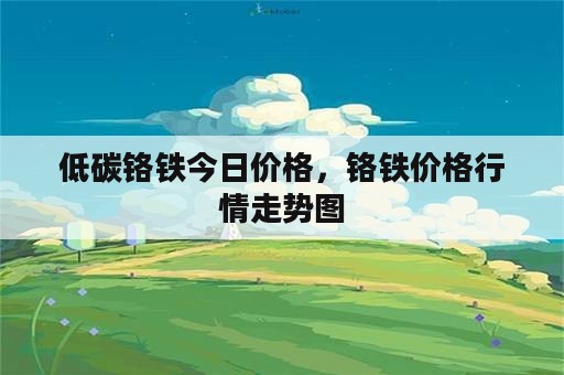 低碳铬铁今日价格，铬铁价格行情走势图