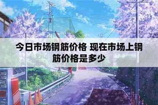 今日市场钢筋价格 现在市场上钢筋价格是多少