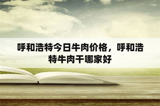 呼和浩特今日牛肉价格，呼和浩特牛肉干哪家好