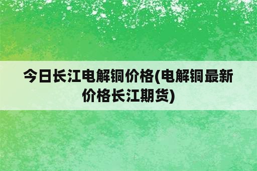 今日长江电解铜价格(电解铜最新价格长江期货)