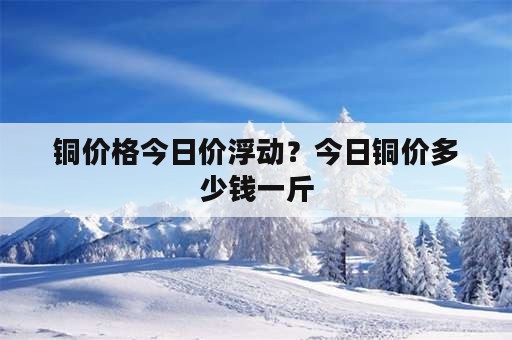 铜价格今日价浮动？今日铜价多少钱一斤