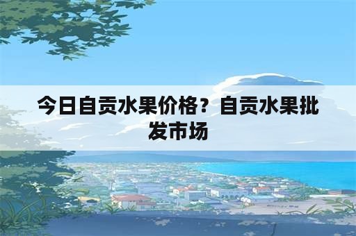 今日自贡水果价格？自贡水果批发市场