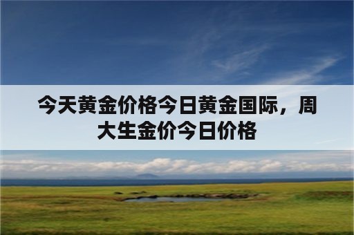 今天黄金价格今日黄金国际，周大生金价今日价格