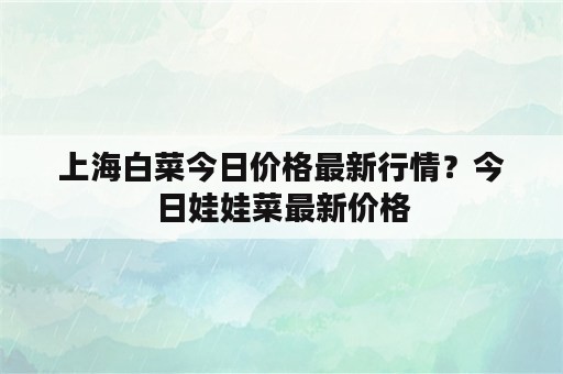 上海白菜今日价格最新行情？今日娃娃菜最新价格