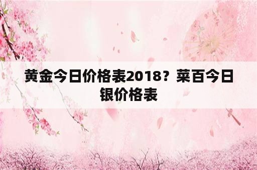 黄金今日价格表2018？菜百今日银价格表