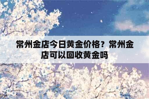 常州金店今日黄金价格？常州金店可以回收黄金吗