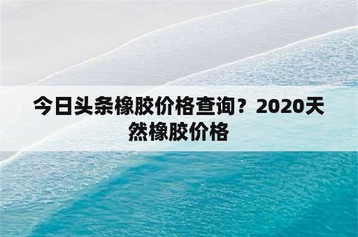 今日头条橡胶价格查询？2020天然橡胶价格