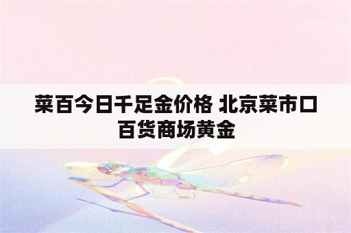 菜百今日千足金价格 北京菜市口百货商场黄金