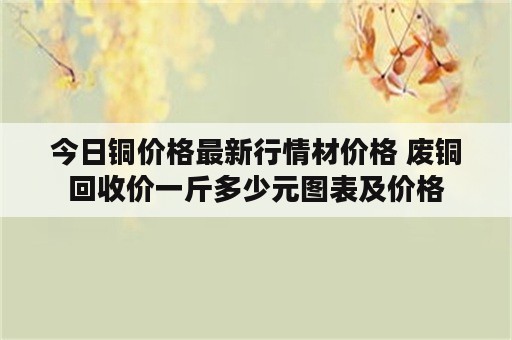 今日铜价格最新行情材价格 废铜回收价一斤多少元图表及价格