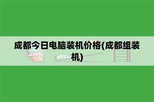 成都今日电脑装机价格(成都组装机)