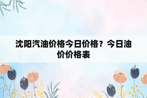 沈阳汽油价格今日价格？今日油价价格表