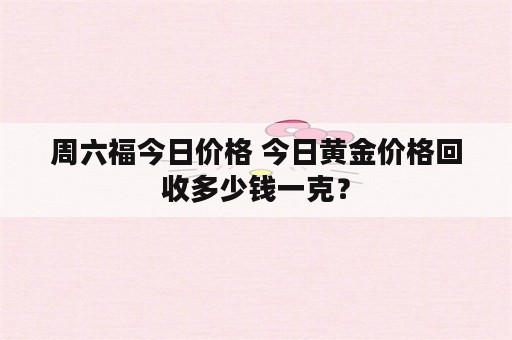 周六福今日价格 今日黄金价格回收多少钱一克？