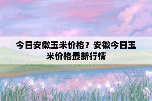 今日安徽玉米价格？安徽今日玉米价格最新行情