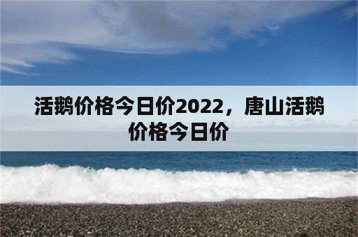 活鹅价格今日价2022，唐山活鹅价格今日价