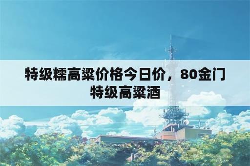 特级糯高粱价格今日价，80金门特级高粱酒