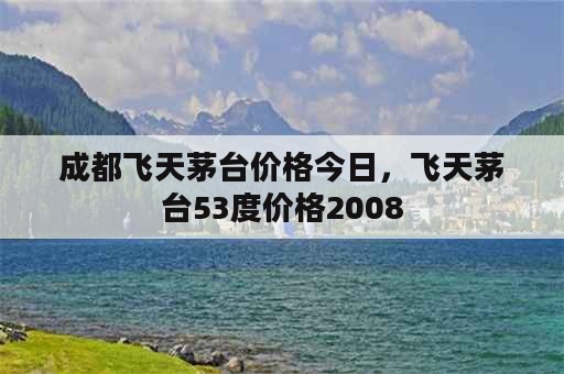 成都飞天茅台价格今日，飞天茅台53度价格2008