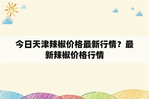 今日天津辣椒价格最新行情？最新辣椒价格行情