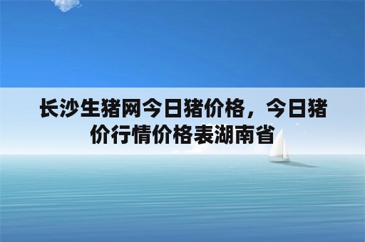 长沙生猪网今日猪价格，今日猪价行情价格表湖南省